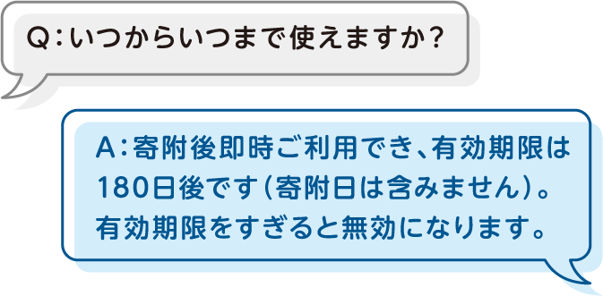 Q：いつからいつまで使えますか？A：寄附後即時ご利用でき、有効期限は180日後です（寄附日は含みません）。有効期限をすぎると無効になります。