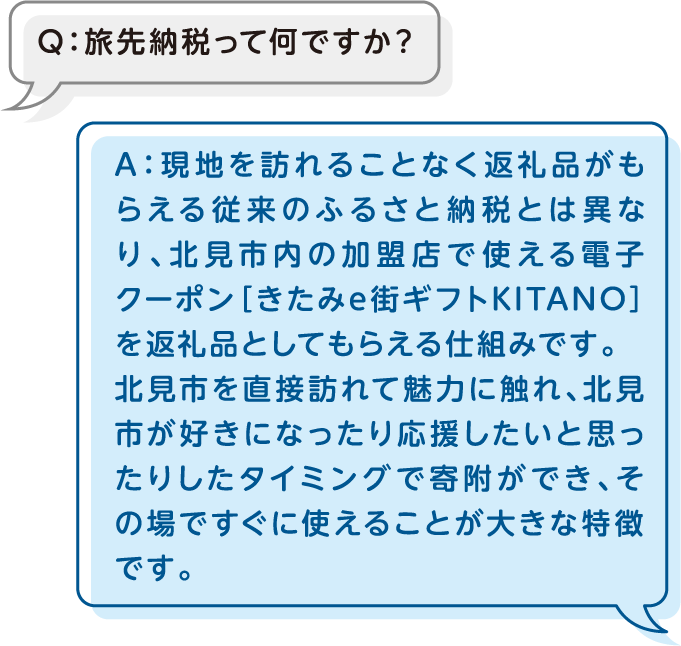 Q：旅先納税って何ですか？A：現地を訪れることなく返礼品がもらえる従来のふるさと納税とは異なり、北見市内の加盟店で使える電子クーポン［きたみe街ギフトKITANO］を返礼品としてもらえる仕組みです。北見市を直接訪れて魅力に触れ、北見市が好きになったり応援したいと思ったりしたタイミングで寄附ができ、その場ですぐに使えることが大きな特徴です。