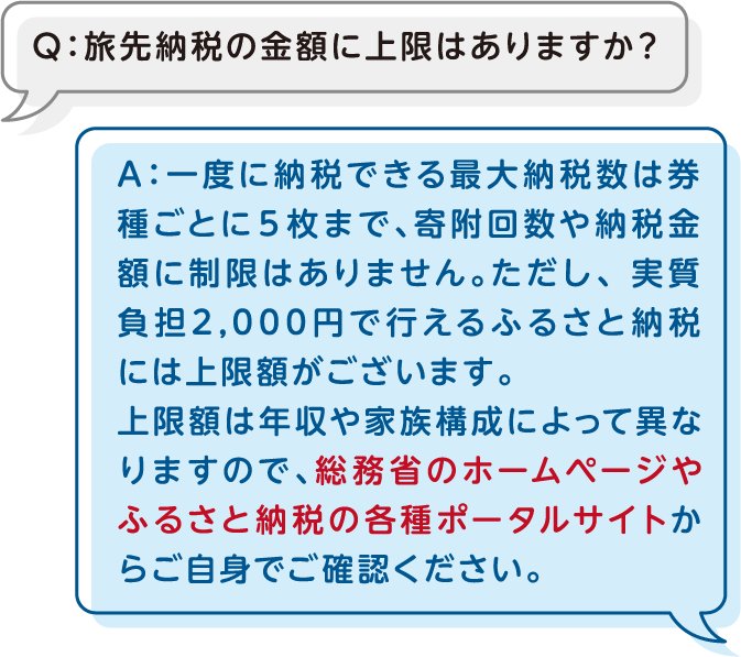 Q：旅先納税の金額に上限はありますか？A：一度に納税できる最大納税数は券種ごとに５枚まで、寄附回数や納税金額に制限はありません。ただし、 実質負担2,000円で行えるふるさと納税には上限額がございます。上限額は年収や家族構成によって異なりますので、総務省のホームページやふるさと納税の各種ポータルサイトからご自身でご確認ください。